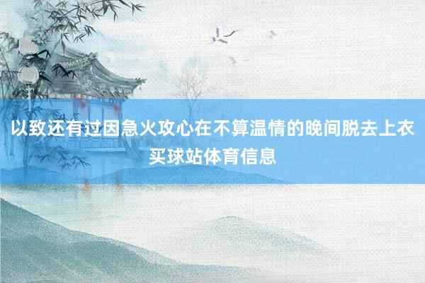 以致还有过因急火攻心在不算温情的晚间脱去上衣买球站体育信息