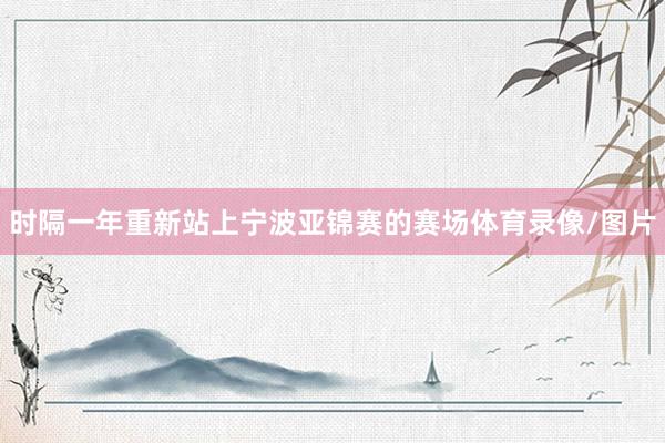 时隔一年重新站上宁波亚锦赛的赛场体育录像/图片