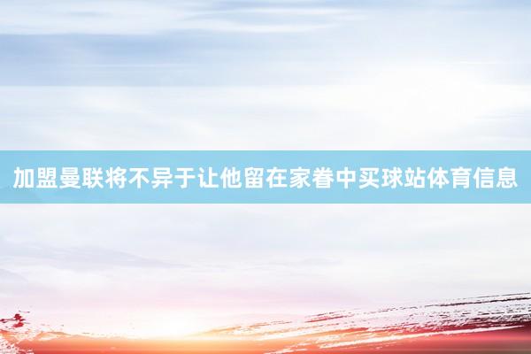 加盟曼联将不异于让他留在家眷中买球站体育信息