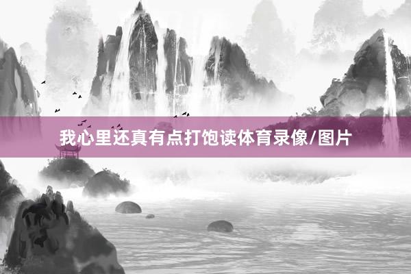 我心里还真有点打饱读体育录像/图片