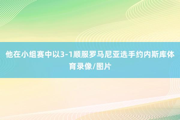 他在小组赛中以3-1顺服罗马尼亚选手约内斯库体育录像/图片