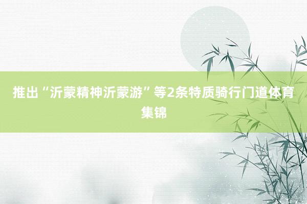 推出“沂蒙精神沂蒙游”等2条特质骑行门道体育集锦