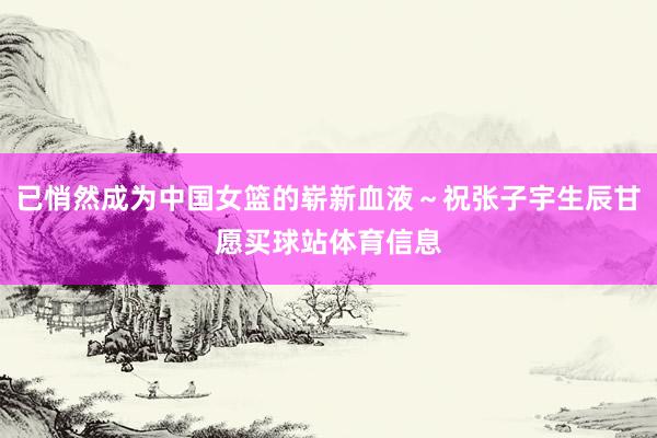 已悄然成为中国女篮的崭新血液～祝张子宇生辰甘愿买球站体育信息