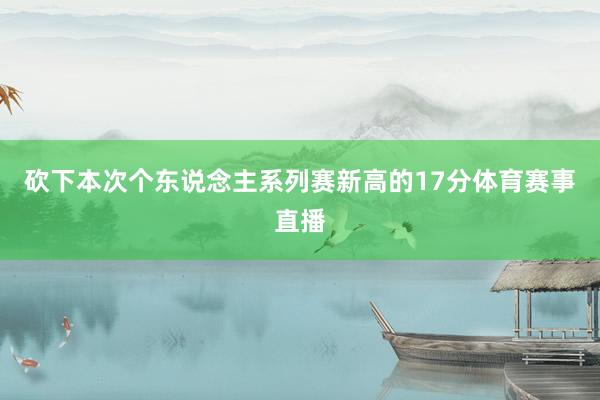 砍下本次个东说念主系列赛新高的17分体育赛事直播