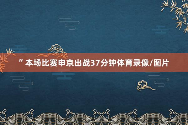 ”本场比赛申京出战37分钟体育录像/图片