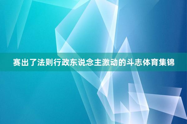 赛出了法则行政东说念主激动的斗志体育集锦