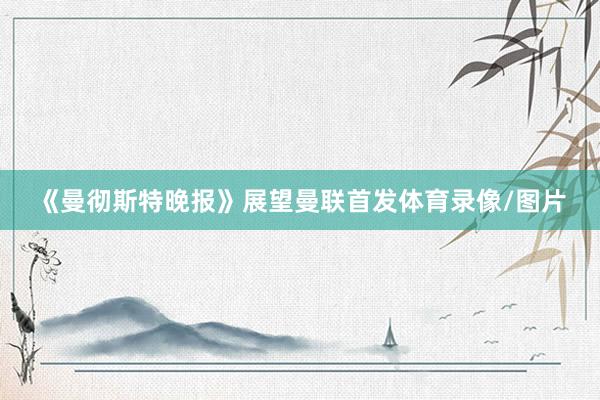 《曼彻斯特晚报》展望曼联首发体育录像/图片