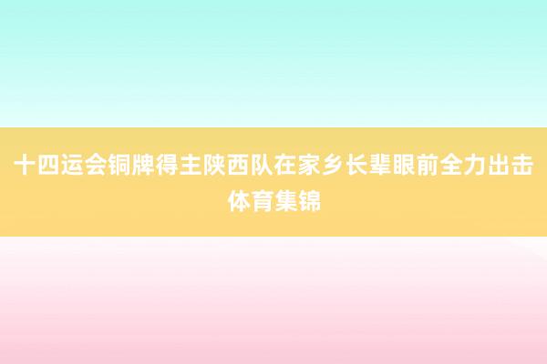 十四运会铜牌得主陕西队在家乡长辈眼前全力出击体育集锦