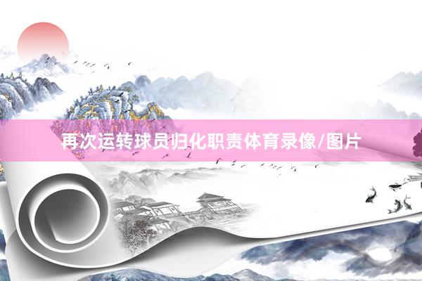 再次运转球员归化职责体育录像/图片