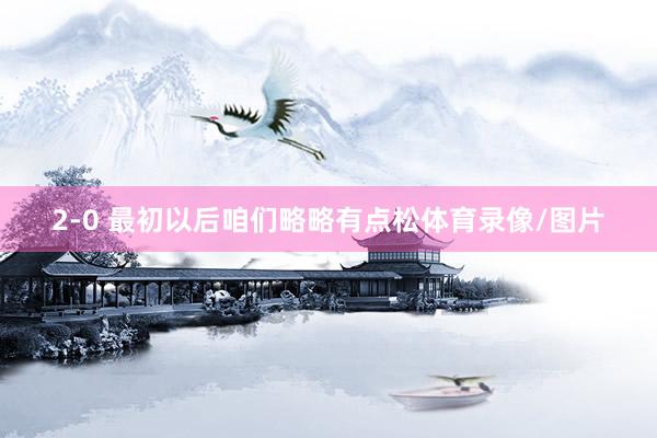 2-0 最初以后咱们略略有点松体育录像/图片