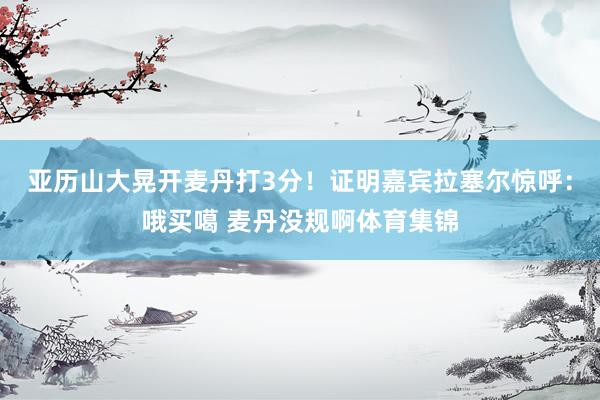 亚历山大晃开麦丹打3分！证明嘉宾拉塞尔惊呼：哦买噶 麦丹没规啊体育集锦