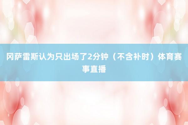 冈萨雷斯认为只出场了2分钟（不含补时）体育赛事直播