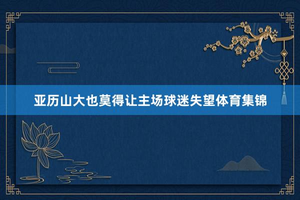 亚历山大也莫得让主场球迷失望体育集锦