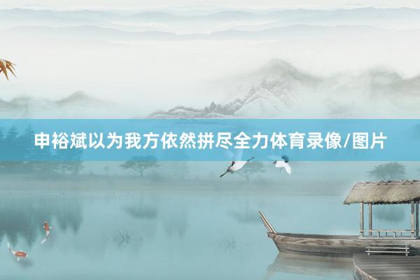 申裕斌以为我方依然拼尽全力体育录像/图片