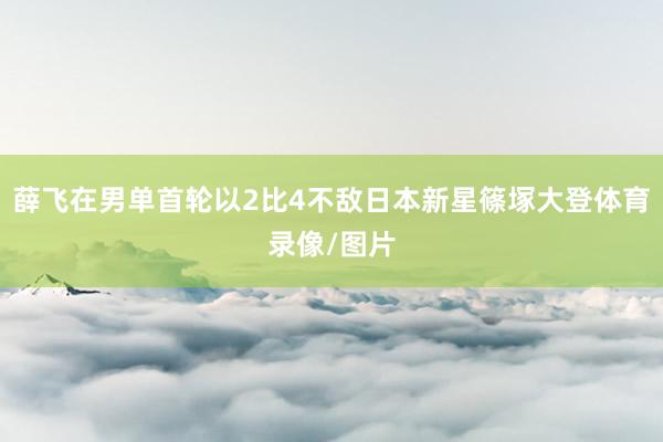 薛飞在男单首轮以2比4不敌日本新星篠塚大登体育录像/图片