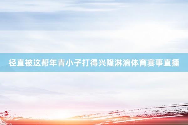 径直被这帮年青小子打得兴隆淋漓体育赛事直播