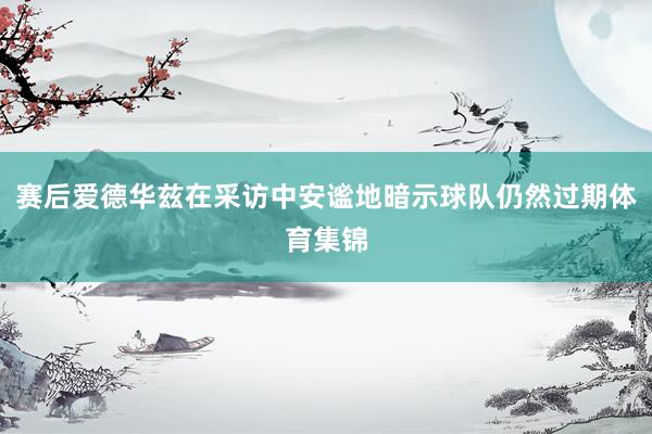 赛后爱德华兹在采访中安谧地暗示球队仍然过期体育集锦