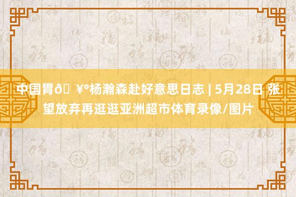 中国胃🥰杨瀚森赴好意思日志 | 5月28日 张望放弃再逛逛亚洲超市体育录像/图片