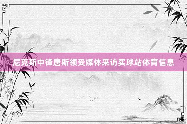 尼克斯中锋唐斯领受媒体采访买球站体育信息