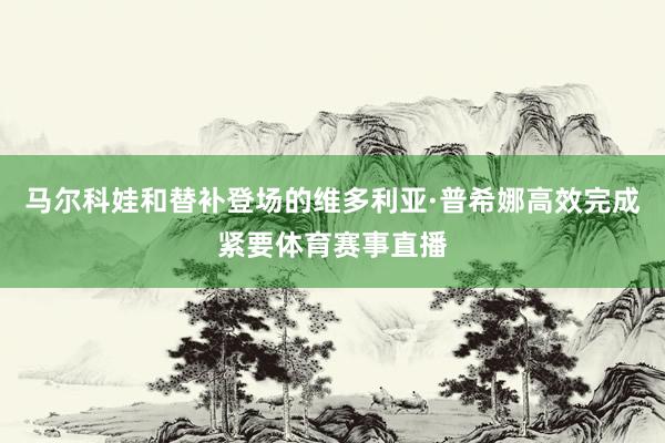 马尔科娃和替补登场的维多利亚·普希娜高效完成紧要体育赛事直播