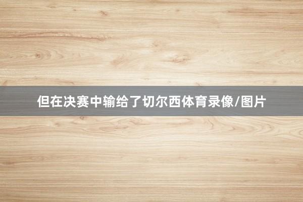 但在决赛中输给了切尔西体育录像/图片