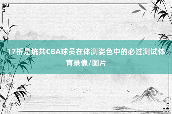 17折是统共CBA球员在体测姿色中的必过测试体育录像/图片