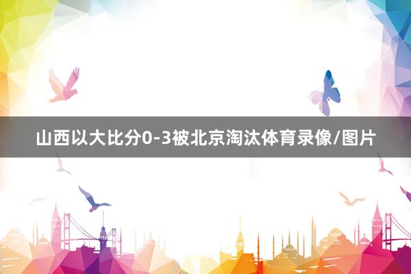 山西以大比分0-3被北京淘汰体育录像/图片