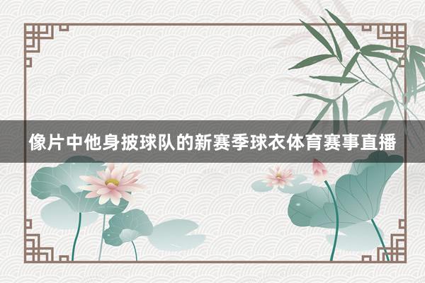 像片中他身披球队的新赛季球衣体育赛事直播