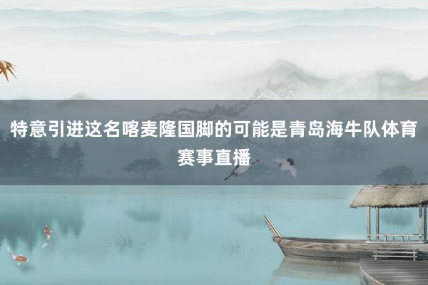 特意引进这名喀麦隆国脚的可能是青岛海牛队体育赛事直播