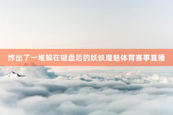 炸出了一堆躲在键盘后的妖妖魔魅体育赛事直播