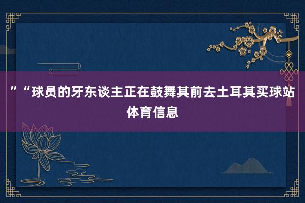 ”“球员的牙东谈主正在鼓舞其前去土耳其买球站体育信息