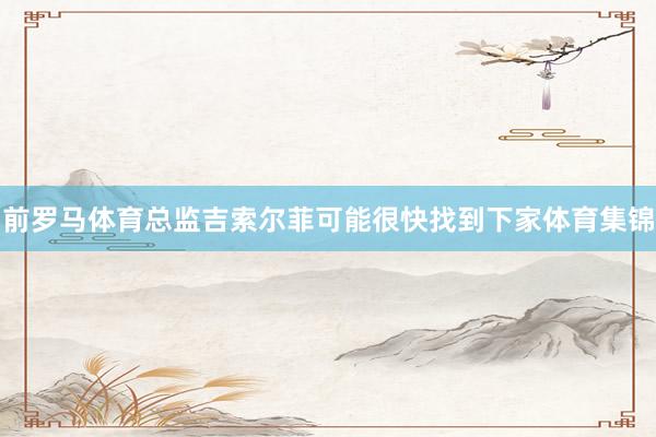 前罗马体育总监吉索尔菲可能很快找到下家体育集锦
