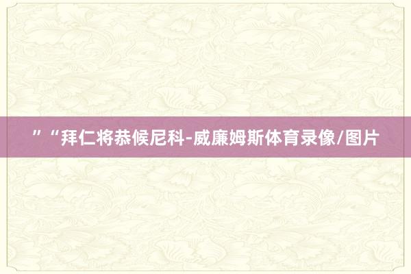 ”“拜仁将恭候尼科-威廉姆斯体育录像/图片