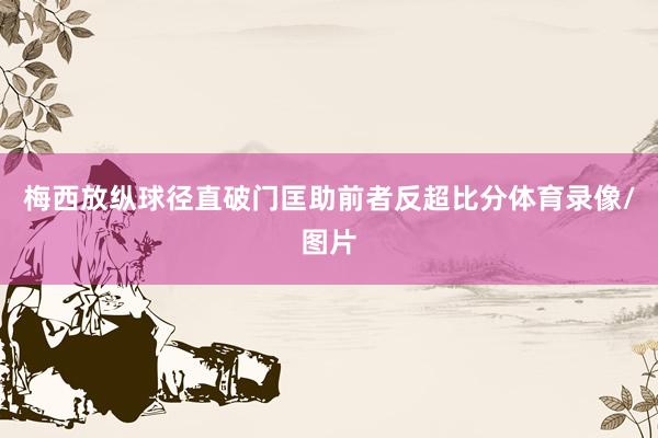 梅西放纵球径直破门匡助前者反超比分体育录像/图片