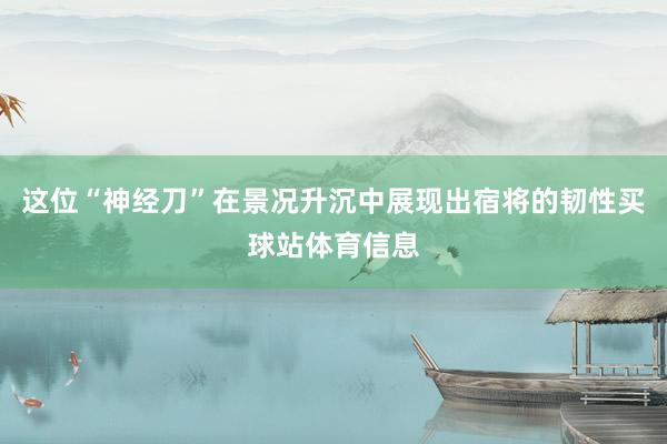 这位“神经刀”在景况升沉中展现出宿将的韧性买球站体育信息