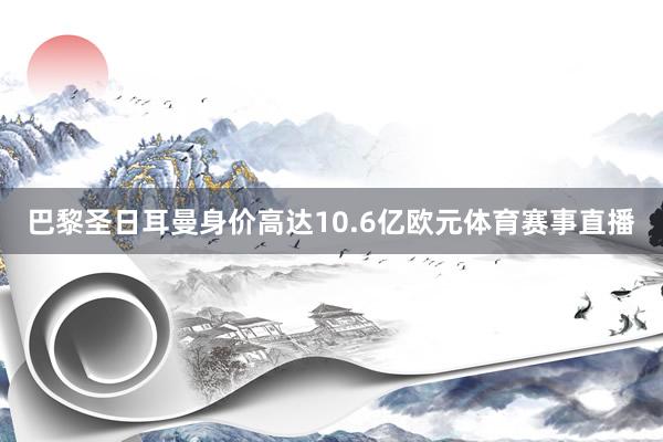巴黎圣日耳曼身价高达10.6亿欧元体育赛事直播