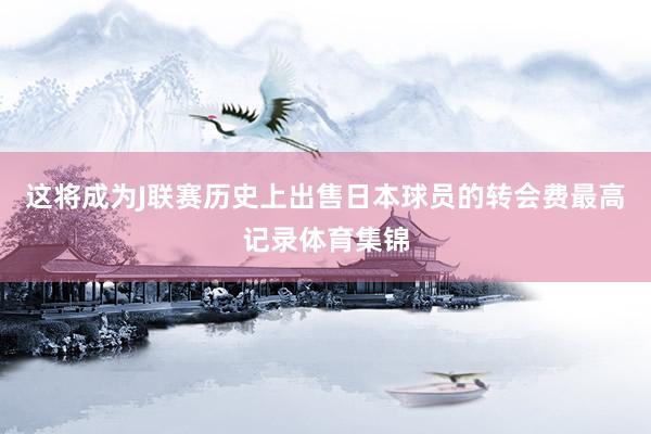 这将成为J联赛历史上出售日本球员的转会费最高记录体育集锦