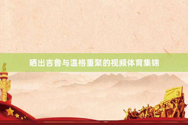 晒出吉鲁与温格重聚的视频体育集锦