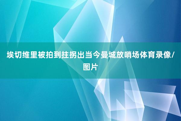 埃切维里被拍到拄拐出当今曼城放哨场体育录像/图片