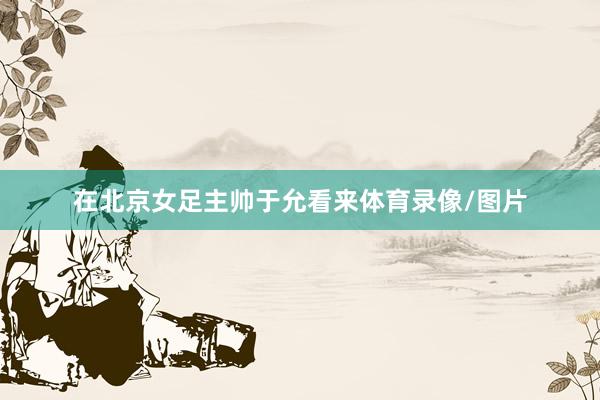 在北京女足主帅于允看来体育录像/图片