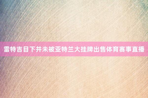 雷特吉目下并未被亚特兰大挂牌出售体育赛事直播