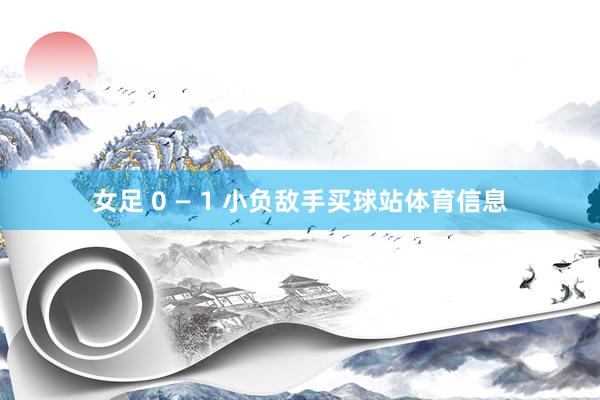 女足 0 — 1 小负敌手买球站体育信息