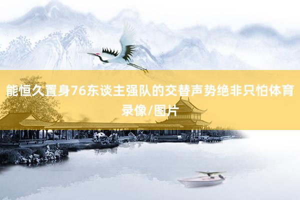 能恒久置身76东谈主强队的交替声势绝非只怕体育录像/图片