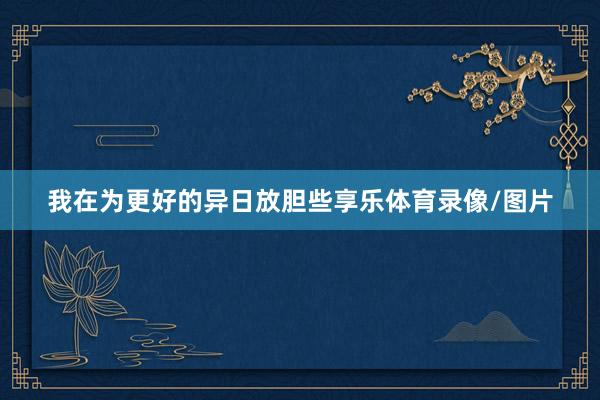我在为更好的异日放胆些享乐体育录像/图片