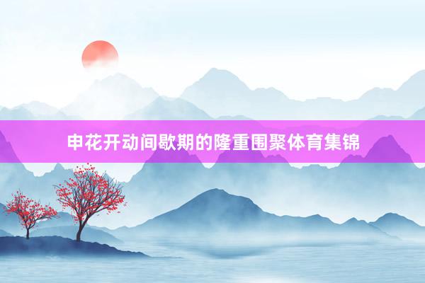 申花开动间歇期的隆重围聚体育集锦