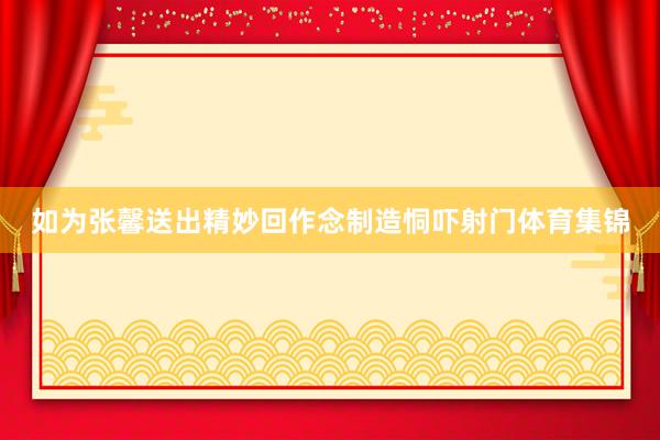 如为张馨送出精妙回作念制造恫吓射门体育集锦