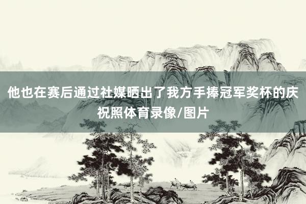 他也在赛后通过社媒晒出了我方手捧冠军奖杯的庆祝照体育录像/图片