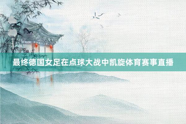 最终德国女足在点球大战中凯旋体育赛事直播