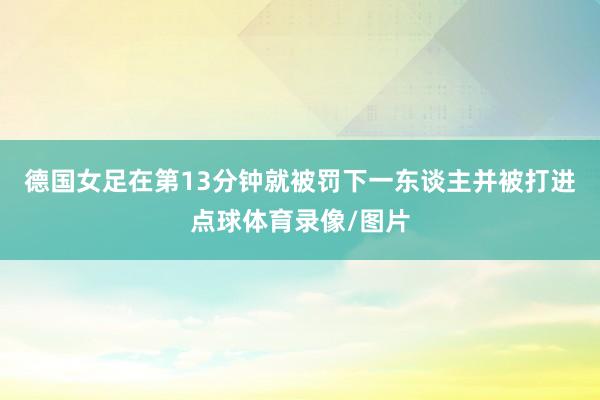 德国女足在第13分钟就被罚下一东谈主并被打进点球体育录像/图片