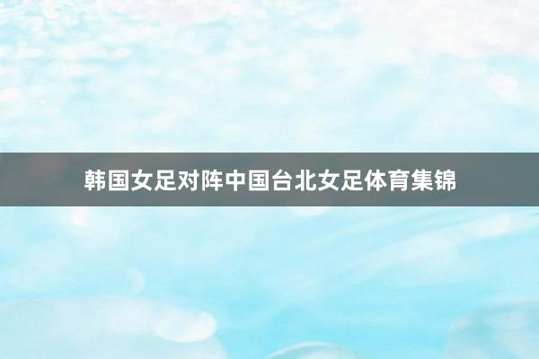 韩国女足对阵中国台北女足体育集锦